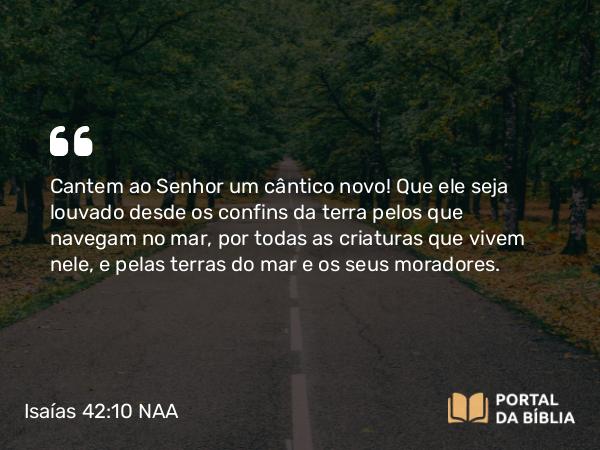 Isaías 42:10 NAA - Cantem ao Senhor um cântico novo! Que ele seja louvado desde os confins da terra pelos que navegam no mar, por todas as criaturas que vivem nele, e pelas terras do mar e os seus moradores.