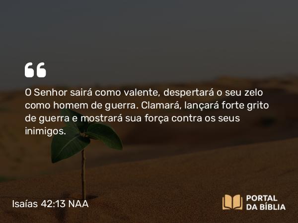 Isaías 42:13 NAA - O Senhor sairá como valente, despertará o seu zelo como homem de guerra. Clamará, lançará forte grito de guerra e mostrará sua força contra os seus inimigos.