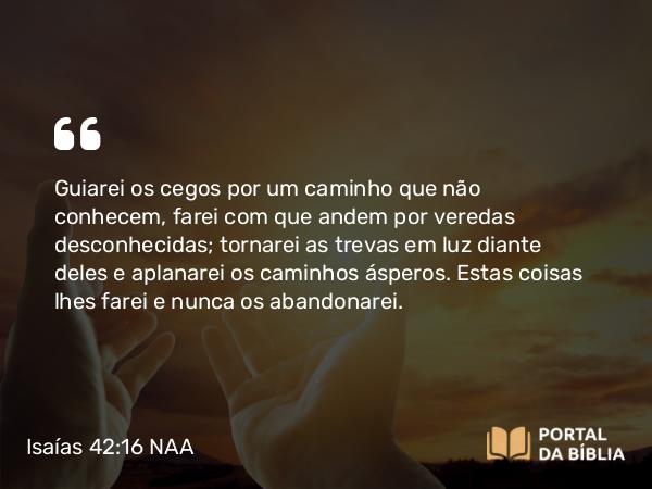 Isaías 42:16 NAA - Guiarei os cegos por um caminho que não conhecem, farei com que andem por veredas desconhecidas; tornarei as trevas em luz diante deles e aplanarei os caminhos ásperos. Estas coisas lhes farei e nunca os abandonarei.