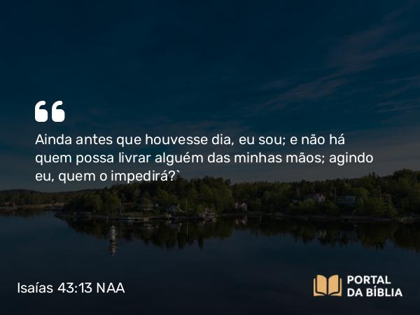 Isaías 43:13 NAA - Ainda antes que houvesse dia, eu sou; e não há quem possa livrar alguém das minhas mãos; agindo eu, quem o impedirá?