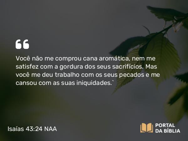 Isaías 43:24 NAA - Você não me comprou cana aromática, nem me satisfez com a gordura dos seus sacrifícios. Mas você me deu trabalho com os seus pecados e me cansou com as suas iniquidades.