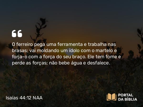 Isaías 44:12 NAA - O ferreiro pega uma ferramenta e trabalha nas brasas; vai moldando um ídolo com o martelo e forja-o com a força do seu braço. Ele tem fome e perde as forças; não bebe água e desfalece.