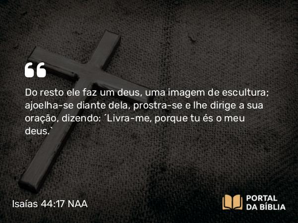 Isaías 44:17 NAA - Do resto ele faz um deus, uma imagem de escultura; ajoelha-se diante dela, prostra-se e lhe dirige a sua oração, dizendo: 