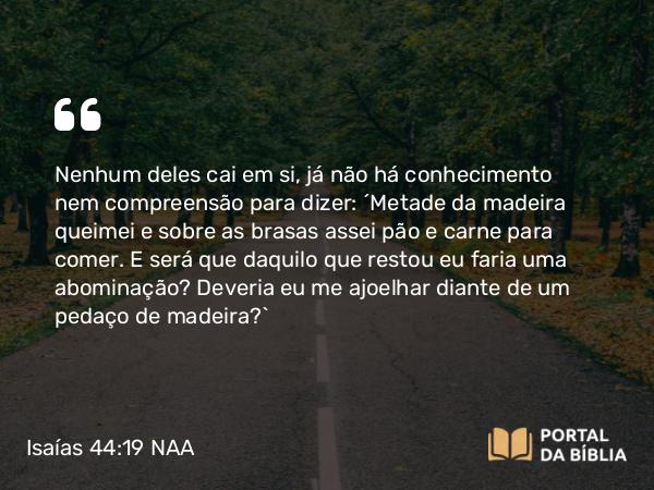 Isaías 44:19 NAA - Nenhum deles cai em si, já não há conhecimento nem compreensão para dizer: 