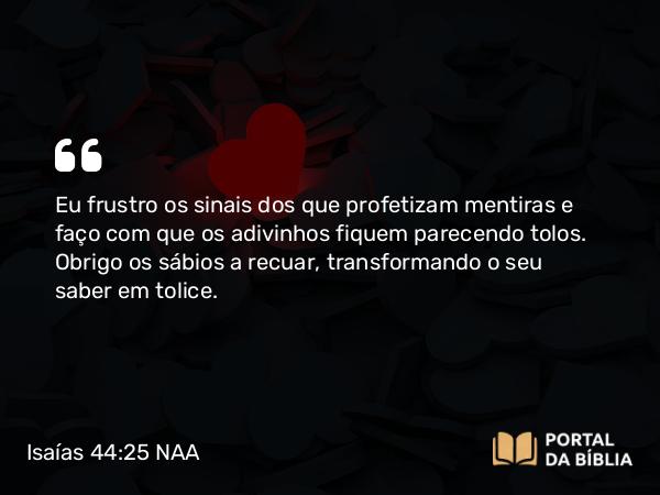 Isaías 44:25 NAA - Eu frustro os sinais dos que profetizam mentiras e faço com que os adivinhos fiquem parecendo tolos. Obrigo os sábios a recuar, transformando o seu saber em tolice.