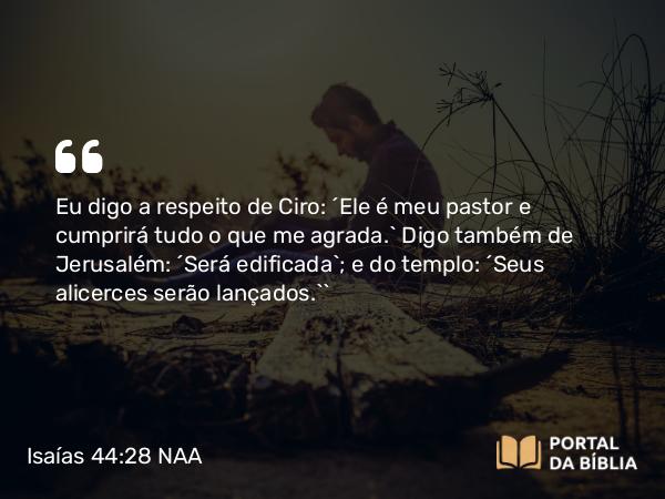 Isaías 44:28 NAA - Eu digo a respeito de Ciro: ‘Ele é meu pastor e cumprirá tudo o que me agrada.’ Digo também de Jerusalém: ‘Será edificada’; e do templo: ‘Seus alicerces serão lançados.’