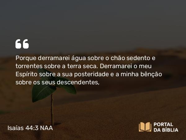 Isaías 44:3 NAA - Porque derramarei água sobre o chão sedento e torrentes sobre a terra seca. Derramarei o meu Espírito sobre a sua posteridade e a minha bênção sobre os seus descendentes,