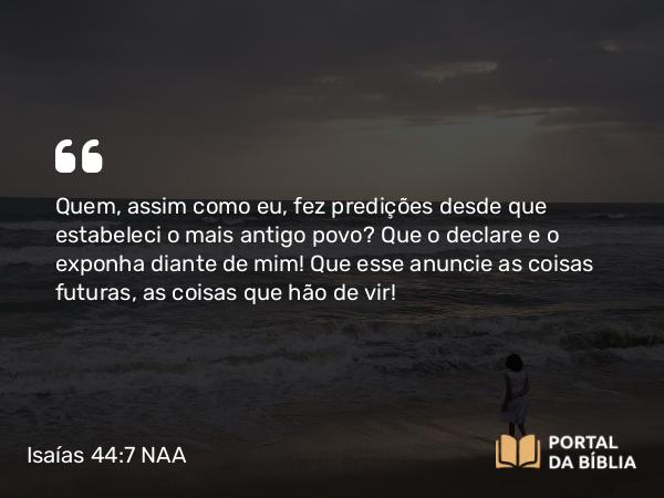 Isaías 44:7 NAA - Quem, assim como eu, fez predições desde que estabeleci o mais antigo povo? Que o declare e o exponha diante de mim! Que esse anuncie as coisas futuras, as coisas que hão de vir!