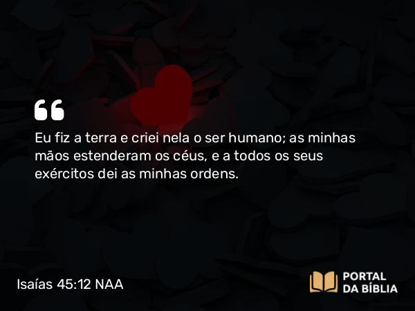 Isaías 45:12 NAA - Eu fiz a terra e criei nela o ser humano; as minhas mãos estenderam os céus, e a todos os seus exércitos dei as minhas ordens.