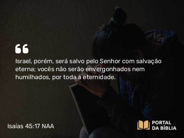 Isaías 45:17 NAA - Israel, porém, será salvo pelo Senhor com salvação eterna; vocês não serão envergonhados nem humilhados, por toda a eternidade.