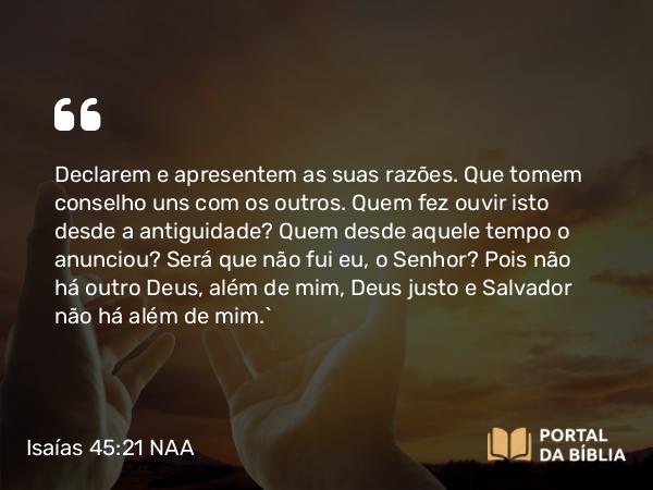 Isaías 45:21-22 NAA - Declarem e apresentem as suas razões. Que tomem conselho uns com os outros. Quem fez ouvir isto desde a antiguidade? Quem desde aquele tempo o anunciou? Será que não fui eu, o Senhor? Pois não há outro Deus, além de mim, Deus justo e Salvador não há além de mim.