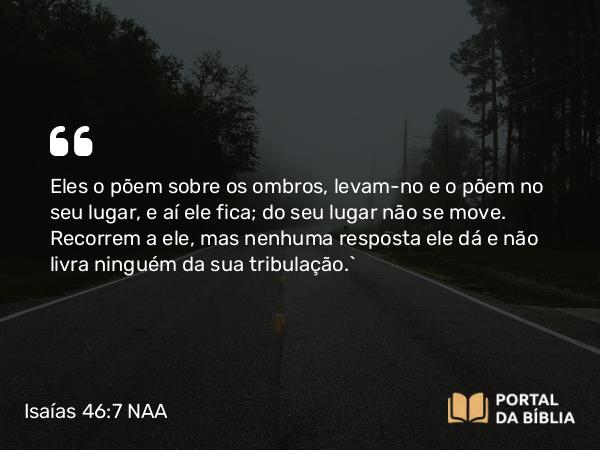 Isaías 46:7 NAA - Eles o põem sobre os ombros, levam-no e o põem no seu lugar, e aí ele fica; do seu lugar não se move. Recorrem a ele, mas nenhuma resposta ele dá e não livra ninguém da sua tribulação.