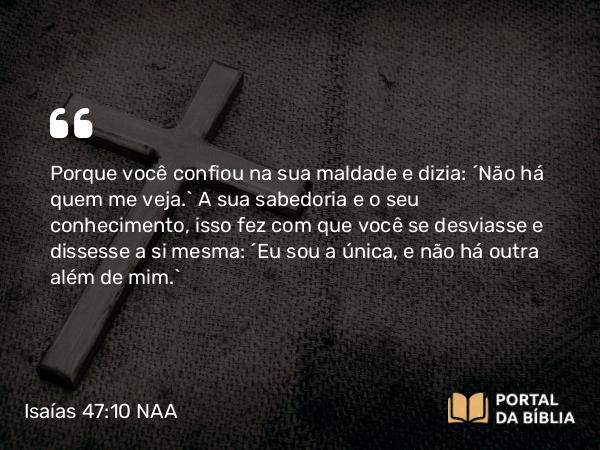 Isaías 47:10 NAA - Porque você confiou na sua maldade e dizia: ‘Não há quem me veja.’ A sua sabedoria e o seu conhecimento, isso fez com que você se desviasse e dissesse a si mesma: ‘Eu sou a única, e não há outra além de mim.’