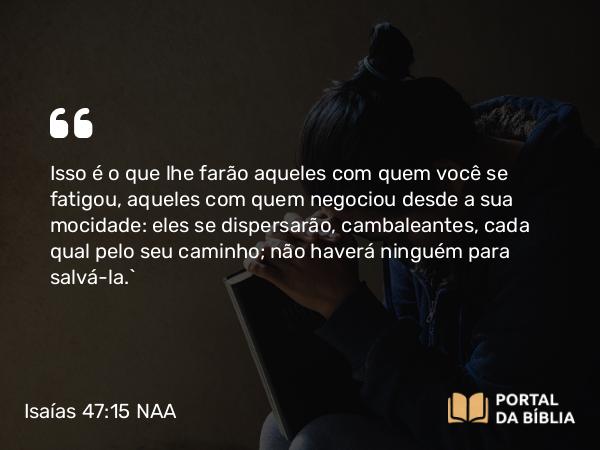 Isaías 47:15 NAA - Isso é o que lhe farão aqueles com quem você se fatigou, aqueles com quem negociou desde a sua mocidade: eles se dispersarão, cambaleantes, cada qual pelo seu caminho; não haverá ninguém para salvá-la.