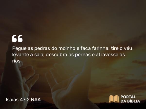 Isaías 47:2 NAA - Pegue as pedras do moinho e faça farinha; tire o véu, levante a saia, descubra as pernas e atravesse os rios.