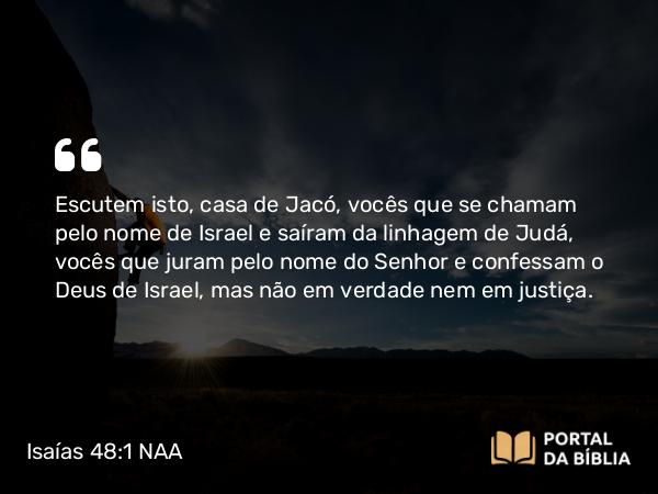 Isaías 48:1 NAA - Escutem isto, casa de Jacó, vocês que se chamam pelo nome de Israel e saíram da linhagem de Judá, vocês que juram pelo nome do Senhor e confessam o Deus de Israel, mas não em verdade nem em justiça.