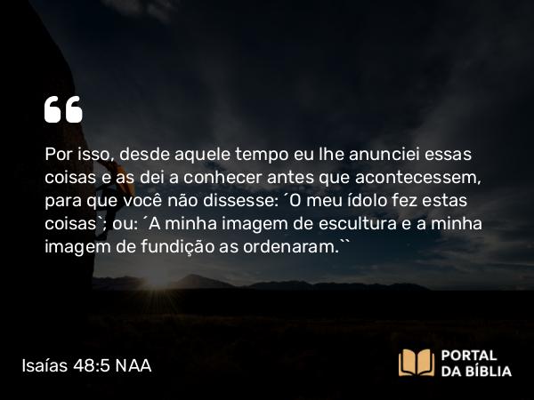 Isaías 48:5 NAA - Por isso, desde aquele tempo eu lhe anunciei essas coisas e as dei a conhecer antes que acontecessem, para que você não dissesse: ‘O meu ídolo fez estas coisas’; ou: ‘A minha imagem de escultura e a minha imagem de fundição as ordenaram.’