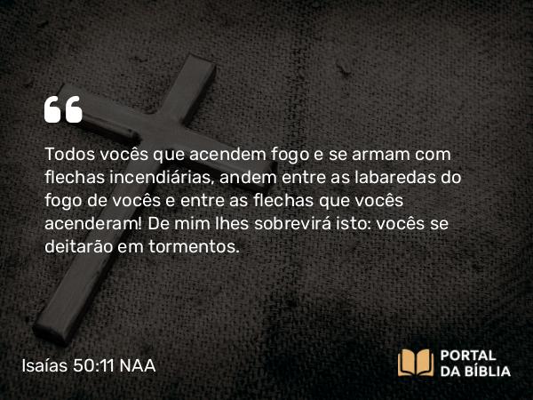 Isaías 50:11 NAA - Todos vocês que acendem fogo e se armam com flechas incendiárias, andem entre as labaredas do fogo de vocês e entre as flechas que vocês acenderam! De mim lhes sobrevirá isto: vocês se deitarão em tormentos.