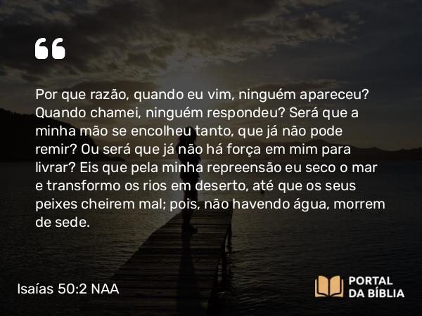 Isaías 50:2 NAA - Por que razão, quando eu vim, ninguém apareceu? Quando chamei, ninguém respondeu? Será que a minha mão se encolheu tanto, que já não pode remir? Ou será que já não há força em mim para livrar? Eis que pela minha repreensão eu seco o mar e transformo os rios em deserto, até que os seus peixes cheirem mal; pois, não havendo água, morrem de sede.