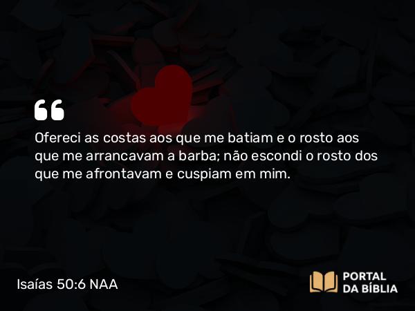 Isaías 50:6 NAA - Ofereci as costas aos que me batiam e o rosto aos que me arrancavam a barba; não escondi o rosto dos que me afrontavam e cuspiam em mim.