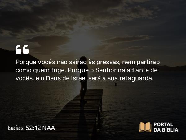 Isaías 52:12 NAA - Porque vocês não sairão às pressas, nem partirão como quem foge. Porque o Senhor irá adiante de vocês, e o Deus de Israel será a sua retaguarda.