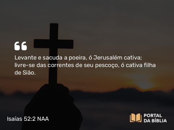 Isaías 52:2 NAA - Levante e sacuda a poeira, ó Jerusalém cativa; livre-se das correntes de seu pescoço, ó cativa filha de Sião.