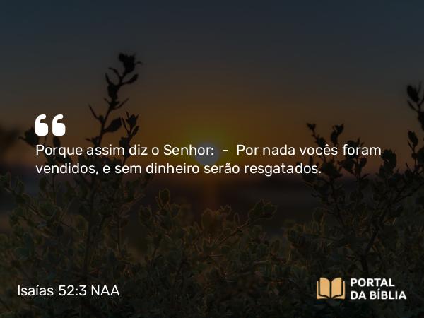 Isaías 52:3 NAA - Porque assim diz o Senhor: — Por nada vocês foram vendidos, e sem dinheiro serão resgatados.