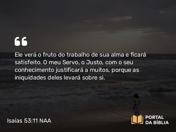 Isaías 53:11-12 NAA - Ele verá o fruto do trabalho de sua alma e ficará satisfeito. O meu Servo, o Justo, com o seu conhecimento justificará a muitos, porque as iniquidades deles levará sobre si.