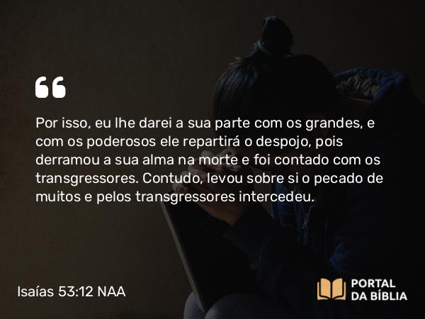 Isaías 53:12 NAA - Por isso, eu lhe darei a sua parte com os grandes, e com os poderosos ele repartirá o despojo, pois derramou a sua alma na morte e foi contado com os transgressores. Contudo, levou sobre si o pecado de muitos e pelos transgressores intercedeu.