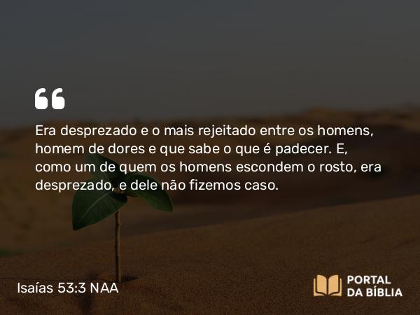 Isaías 53:3 NAA - Era desprezado e o mais rejeitado entre os homens, homem de dores e que sabe o que é padecer. E, como um de quem os homens escondem o rosto, era desprezado, e dele não fizemos caso.