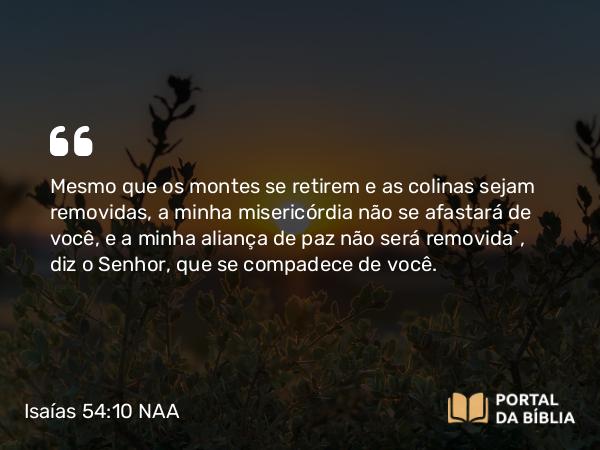 Isaías 54:10 NAA - Mesmo que os montes se retirem e as colinas sejam removidas, a minha misericórdia não se afastará de você, e a minha aliança de paz não será removida