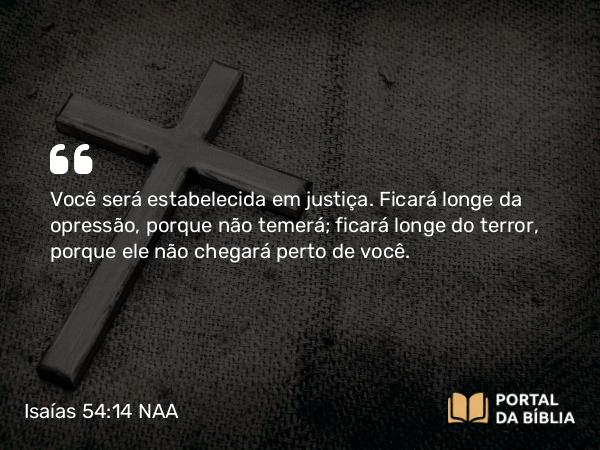 Isaías 54:14 NAA - Você será estabelecida em justiça. Ficará longe da opressão, porque não temerá; ficará longe do terror, porque ele não chegará perto de você.