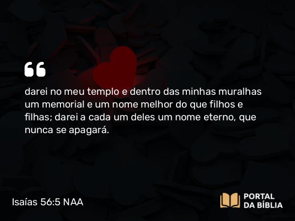 Isaías 56:5 NAA - darei no meu templo e dentro das minhas muralhas um memorial e um nome melhor do que filhos e filhas; darei a cada um deles um nome eterno, que nunca se apagará.