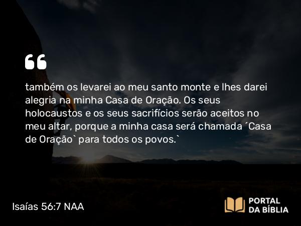 Isaías 56:7 NAA - também os levarei ao meu santo monte e lhes darei alegria na minha Casa de Oração. Os seus holocaustos e os seus sacrifícios serão aceitos no meu altar, porque a minha casa será chamada ‘Casa de Oração’ para todos os povos.