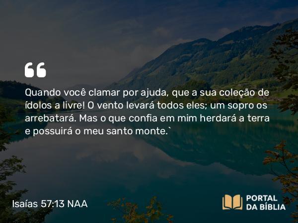 Isaías 57:13 NAA - Quando você clamar por ajuda, que a sua coleção de ídolos a livre! O vento levará todos eles; um sopro os arrebatará. Mas o que confia em mim herdará a terra e possuirá o meu santo monte.