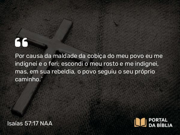 Isaías 57:17 NAA - Por causa da maldade da cobiça do meu povo eu me indignei e o feri; escondi o meu rosto e me indignei, mas, em sua rebeldia, o povo seguiu o seu próprio caminho.