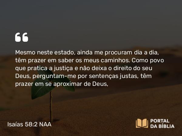 Isaías 58:2 NAA - Mesmo neste estado, ainda me procuram dia a dia, têm prazer em saber os meus caminhos. Como povo que pratica a justiça e não deixa o direito do seu Deus, perguntam-me por sentenças justas, têm prazer em se aproximar de Deus,