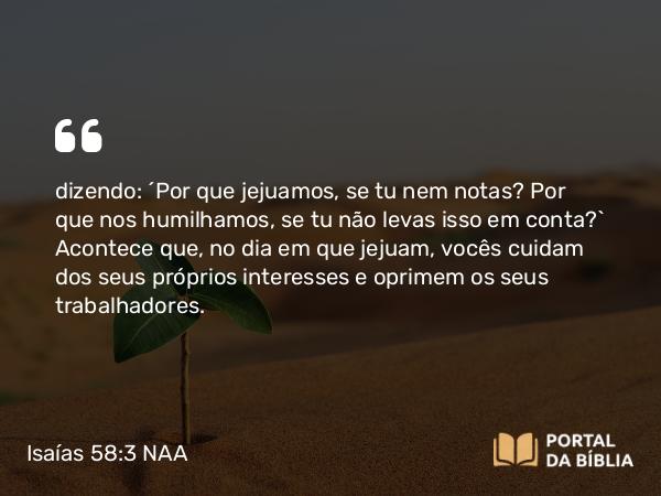 Isaías 58:3 NAA - dizendo: ‘Por que jejuamos, se tu nem notas? Por que nos humilhamos, se tu não levas isso em conta?’ Acontece que, no dia em que jejuam, vocês cuidam dos seus próprios interesses e oprimem os seus trabalhadores.