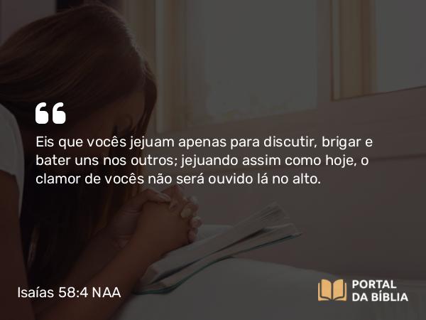 Isaías 58:4 NAA - Eis que vocês jejuam apenas para discutir, brigar e bater uns nos outros; jejuando assim como hoje, o clamor de vocês não será ouvido lá no alto.