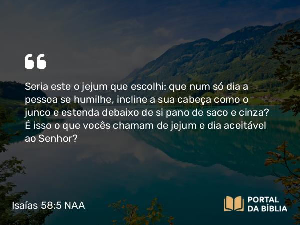 Isaías 58:5 NAA - Seria este o jejum que escolhi: que num só dia a pessoa se humilhe, incline a sua cabeça como o junco e estenda debaixo de si pano de saco e cinza? É isso o que vocês chamam de jejum e dia aceitável ao Senhor?