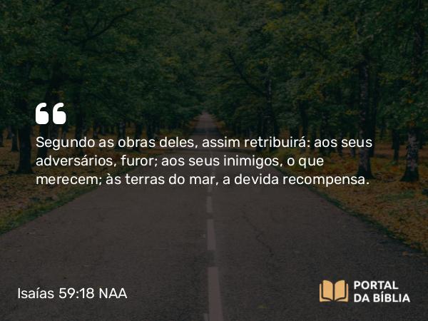 Isaías 59:18 NAA - Segundo as obras deles, assim retribuirá: aos seus adversários, furor; aos seus inimigos, o que merecem; às terras do mar, a devida recompensa.