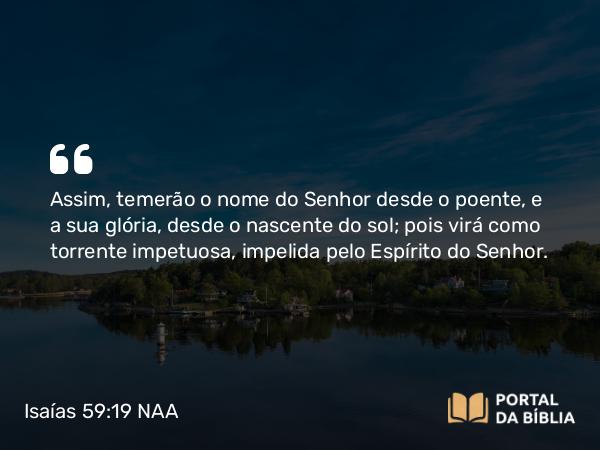 Isaías 59:19 NAA - Assim, temerão o nome do Senhor desde o poente, e a sua glória, desde o nascente do sol; pois virá como torrente impetuosa, impelida pelo Espírito do Senhor.