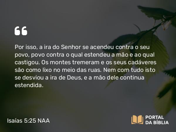 Isaías 5:25 NAA - Por isso, a ira do Senhor se acendeu contra o seu povo, povo contra o qual estendeu a mão e ao qual castigou. Os montes tremeram e os seus cadáveres são como lixo no meio das ruas. Nem com tudo isto se desviou a ira de Deus, e a mão dele continua estendida.