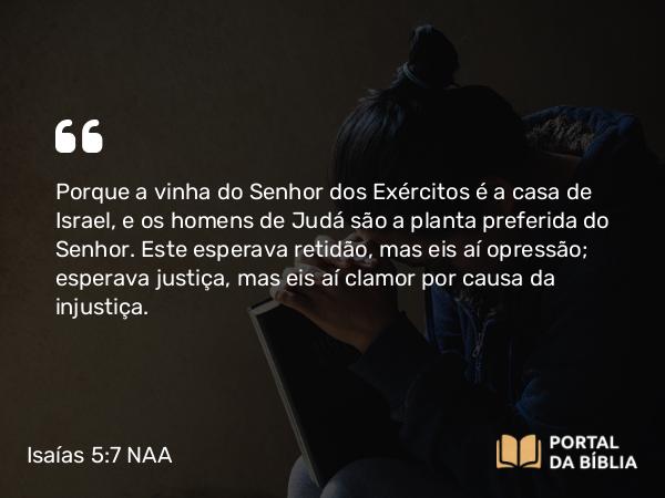 Isaías 5:7 NAA - Porque a vinha do Senhor dos Exércitos é a casa de Israel, e os homens de Judá são a planta preferida do Senhor. Este esperava retidão, mas eis aí opressão; esperava justiça, mas eis aí clamor por causa da injustiça.