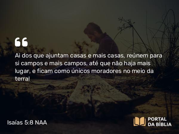 Isaías 5:8 NAA - Ai dos que ajuntam casas e mais casas, reúnem para si campos e mais campos, até que não haja mais lugar, e ficam como únicos moradores no meio da terra!