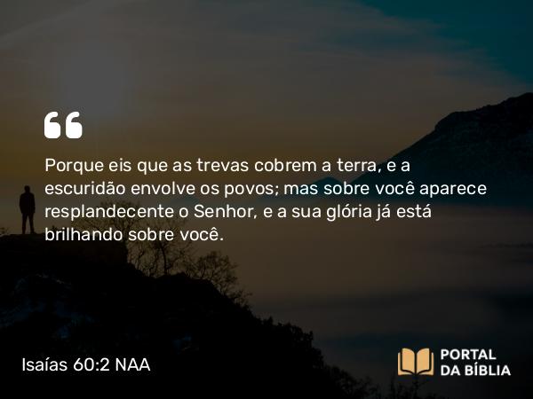 Isaías 60:2 NAA - Porque eis que as trevas cobrem a terra, e a escuridão envolve os povos; mas sobre você aparece resplandecente o Senhor, e a sua glória já está brilhando sobre você.