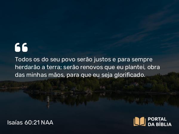 Isaías 60:21 NAA - Todos os do seu povo serão justos e para sempre herdarão a terra; serão renovos que eu plantei, obra das minhas mãos, para que eu seja glorificado.