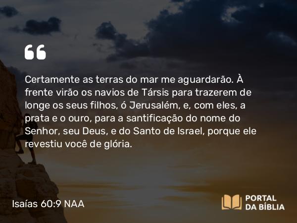 Isaías 60:9 NAA - Certamente as terras do mar me aguardarão. À frente virão os navios de Társis para trazerem de longe os seus filhos, ó Jerusalém, e, com eles, a prata e o ouro, para a santificação do nome do Senhor, seu Deus, e do Santo de Israel, porque ele revestiu você de glória.