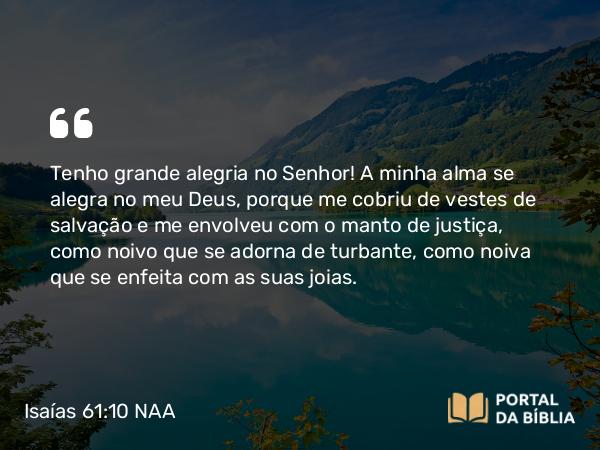 Isaías 61:10 NAA - Tenho grande alegria no Senhor! A minha alma se alegra no meu Deus, porque me cobriu de vestes de salvação e me envolveu com o manto de justiça, como noivo que se adorna de turbante, como noiva que se enfeita com as suas joias.