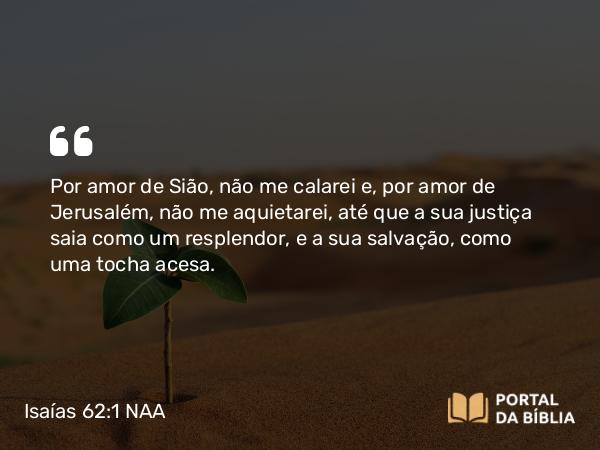 Isaías 62:1 NAA - Por amor de Sião, não me calarei e, por amor de Jerusalém, não me aquietarei, até que a sua justiça saia como um resplendor, e a sua salvação, como uma tocha acesa.